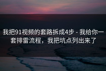 我把91视频的套路拆成4步 - 我给你一套排雷流程，我把坑点列出来了