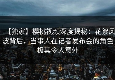【独家】樱桃视频深度揭秘：花絮风波背后，当事人在记者发布会的角色极其令人意外