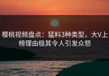 樱桃视频盘点：猛料3种类型，大V上榜理由极其令人引发众怒