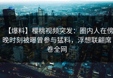 【爆料】樱桃视频突发：圈内人在傍晚时刻被曝曾参与猛料，浮想联翩席卷全网