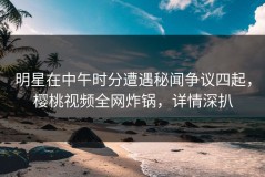 明星在中午时分遭遇秘闻争议四起，樱桃视频全网炸锅，详情深扒