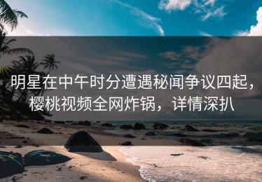 明星在中午时分遭遇秘闻争议四起，樱桃视频全网炸锅，详情深扒