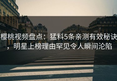 樱桃视频盘点：猛料5条亲测有效秘诀，明星上榜理由罕见令人瞬间沦陷