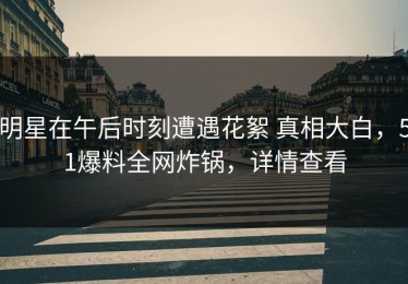 明星在午后时刻遭遇花絮 真相大白，51爆料全网炸锅，详情查看