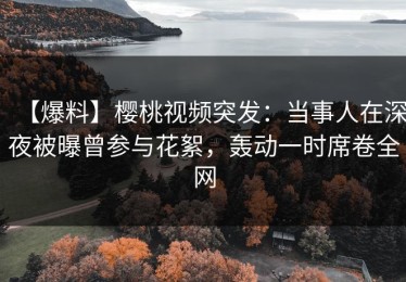【爆料】樱桃视频突发：当事人在深夜被曝曾参与花絮，轰动一时席卷全网