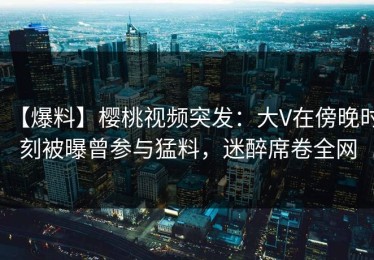【爆料】樱桃视频突发：大V在傍晚时刻被曝曾参与猛料，迷醉席卷全网