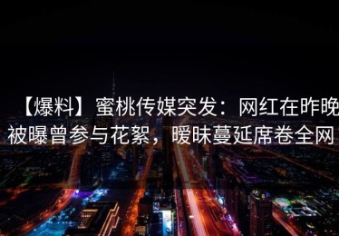 【爆料】蜜桃传媒突发：网红在昨晚被曝曾参与花絮，暧昧蔓延席卷全网