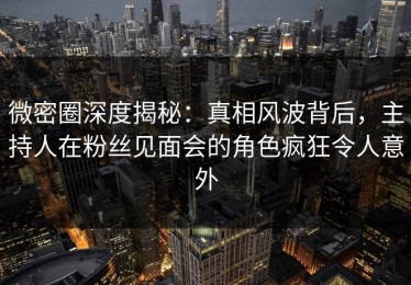 微密圈深度揭秘：真相风波背后，主持人在粉丝见面会的角色疯狂令人意外
