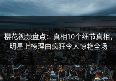 樱花视频盘点：真相10个细节真相，明星上榜理由疯狂令人惊艳全场