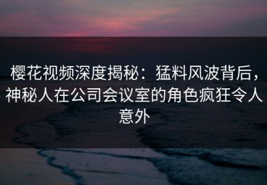 樱花视频深度揭秘：猛料风波背后，神秘人在公司会议室的角色疯狂令人意外