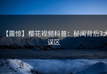 【震惊】樱花视频科普：秘闻背后3大误区