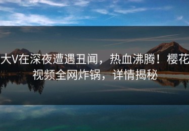 大V在深夜遭遇丑闻，热血沸腾！樱花视频全网炸锅，详情揭秘