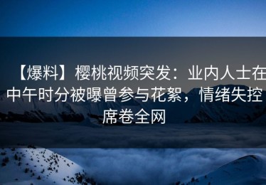 【爆料】樱桃视频突发：业内人士在中午时分被曝曾参与花絮，情绪失控席卷全网