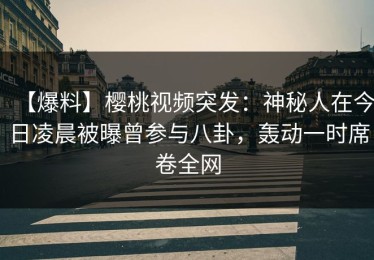 【爆料】樱桃视频突发：神秘人在今日凌晨被曝曾参与八卦，轰动一时席卷全网