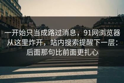 一开始只当成路过消息，91网浏览器从这里炸开，站内搜索提醒下一层：后面那句比前面更扎心