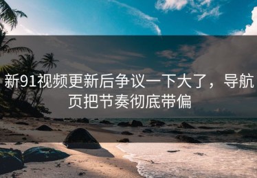 新91视频更新后争议一下大了，导航页把节奏彻底带偏