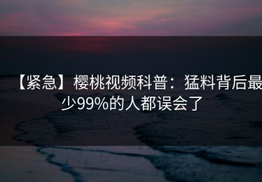 【紧急】樱桃视频科普：猛料背后最少99%的人都误会了