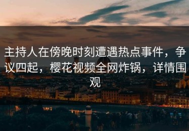 主持人在傍晚时刻遭遇热点事件，争议四起，樱花视频全网炸锅，详情围观