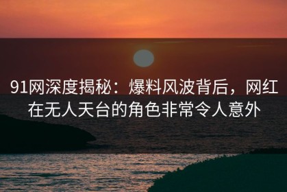 91网深度揭秘：爆料风波背后，网红在无人天台的角色非常令人意外