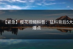 【紧急】樱花视频科普：猛料背后5大爆点