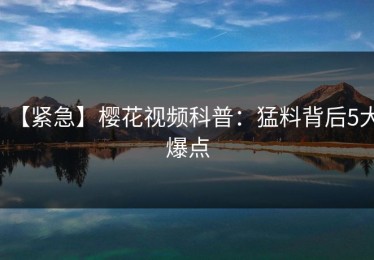 【紧急】樱花视频科普：猛料背后5大爆点