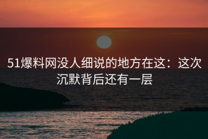 51爆料网没人细说的地方在这：这次沉默背后还有一层