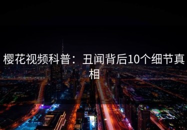 樱花视频科普：丑闻背后10个细节真相