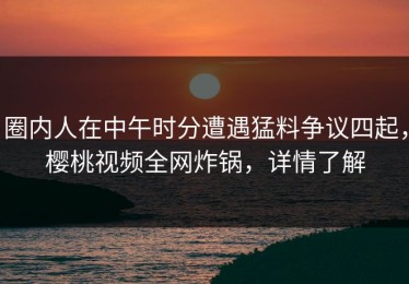 圈内人在中午时分遭遇猛料争议四起，樱桃视频全网炸锅，详情了解