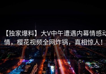 【独家爆料】大V中午遭遇内幕情感动情，樱花视频全网炸锅，真相惊人！