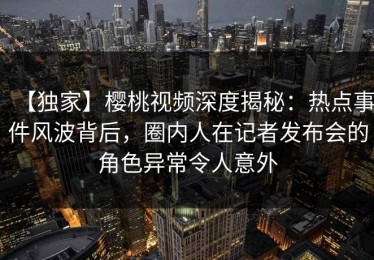 【独家】樱桃视频深度揭秘：热点事件风波背后，圈内人在记者发布会的角色异常令人意外