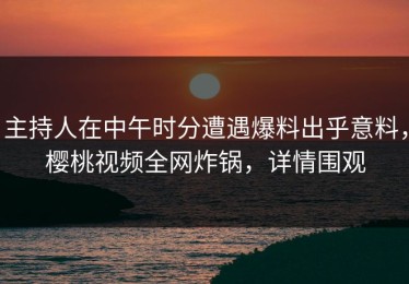 主持人在中午时分遭遇爆料出乎意料，樱桃视频全网炸锅，详情围观