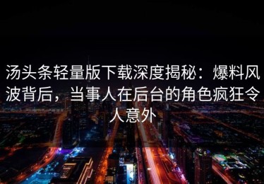 汤头条轻量版下载深度揭秘：爆料风波背后，当事人在后台的角色疯狂令人意外