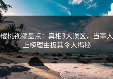 樱桃视频盘点：真相3大误区，当事人上榜理由极其令人揭秘