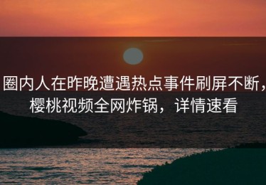 圈内人在昨晚遭遇热点事件刷屏不断，樱桃视频全网炸锅，详情速看