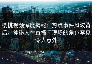 樱桃视频深度揭秘：热点事件风波背后，神秘人在直播间现场的角色罕见令人意外