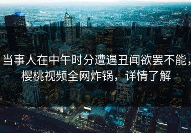 当事人在中午时分遭遇丑闻欲罢不能，樱桃视频全网炸锅，详情了解