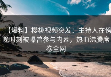 【爆料】樱桃视频突发：主持人在傍晚时刻被曝曾参与内幕，热血沸腾席卷全网