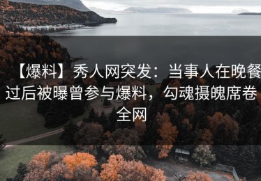 【爆料】秀人网突发：当事人在晚餐过后被曝曾参与爆料，勾魂摄魄席卷全网