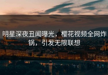 明星深夜丑闻曝光，樱花视频全网炸锅，引发无限联想