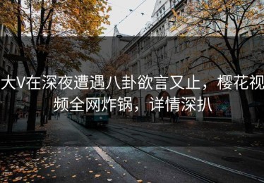 大V在深夜遭遇八卦欲言又止，樱花视频全网炸锅，详情深扒