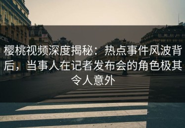 樱桃视频深度揭秘：热点事件风波背后，当事人在记者发布会的角色极其令人意外
