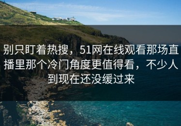 别只盯着热搜，51网在线观看那场直播里那个冷门角度更值得看，不少人到现在还没缓过来