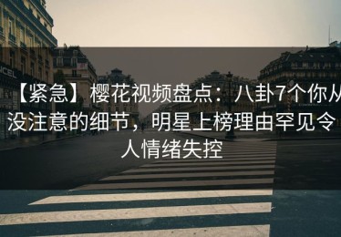 【紧急】樱花视频盘点：八卦7个你从没注意的细节，明星上榜理由罕见令人情绪失控