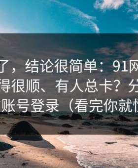 别再猜了，结论很简单：91网为什么有人用得很顺、有人总卡？分水岭就在账号登录（看完你就懂）