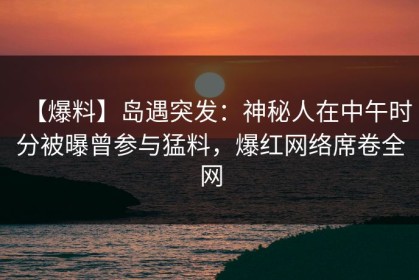 【爆料】岛遇突发：神秘人在中午时分被曝曾参与猛料，爆红网络席卷全网