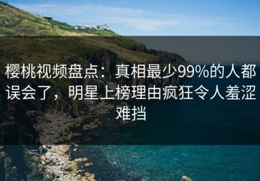 樱桃视频盘点：真相最少99%的人都误会了，明星上榜理由疯狂令人羞涩难挡