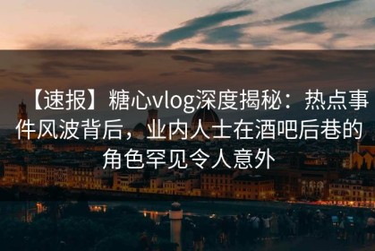【速报】糖心vlog深度揭秘：热点事件风波背后，业内人士在酒吧后巷的角色罕见令人意外