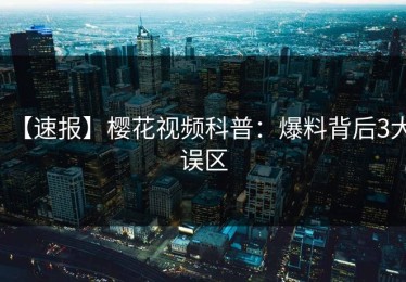 【速报】樱花视频科普：爆料背后3大误区