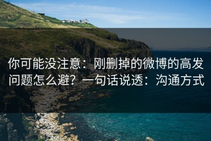 你可能没注意：刚删掉的微博的高发问题怎么避？一句话说透：沟通方式