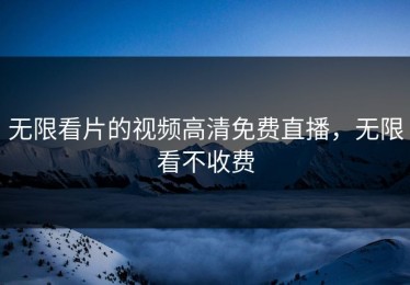 无限看片的视频高清免费直播，无限看不收费